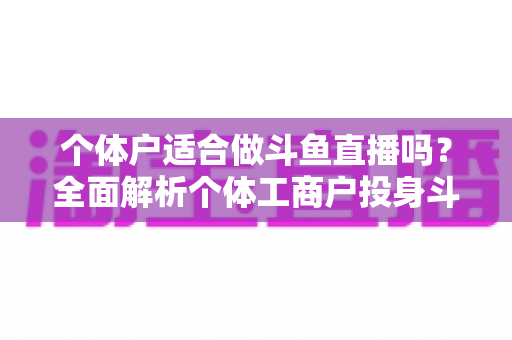 个体户适合做斗鱼直播吗？全面解析个体工商户投身斗鱼直播的优势、挑战与实操指南