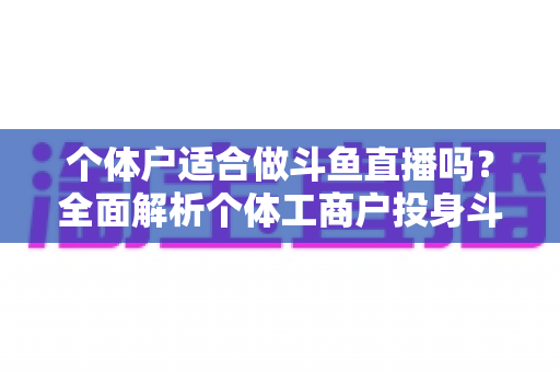 个体户适合做斗鱼直播吗？全面解析个体工商户投身斗鱼直播的优势、挑战与实操指南