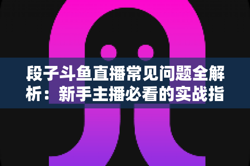 段子斗鱼直播常见问题全解析:新手主播必看的实战指南与避坑手册 段子斗鱼直播常见问题全解析:新手主播必看的实战指南与避坑手册