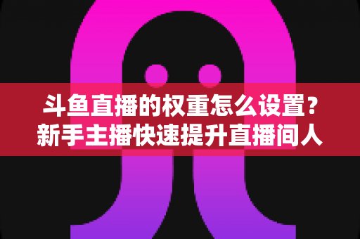 斗鱼直播的权重怎么设置?新手主播快速提升直播间人气与排名的完整攻略 斗鱼直播的权重怎么设置?新手主播快速提升直播间人气与排名的完整攻略