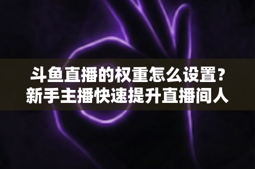斗鱼直播的权重怎么设置?新手主播快速提升直播间人气与排名的完整攻略 斗鱼直播的权重怎么设置?新手主播快速提升直播间人气与排名的完整攻略