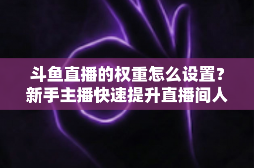 斗鱼直播的权重怎么设置？新手主播快速提升直播间人气与排名的完整攻略