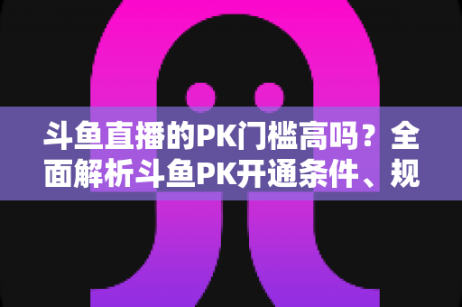 斗鱼直播的PK门槛高吗?全面解析斗鱼PK开通条件、规则与提升技巧 斗鱼直播的PK门槛高吗?全面解析斗鱼PK开通条件、规则与提升技巧