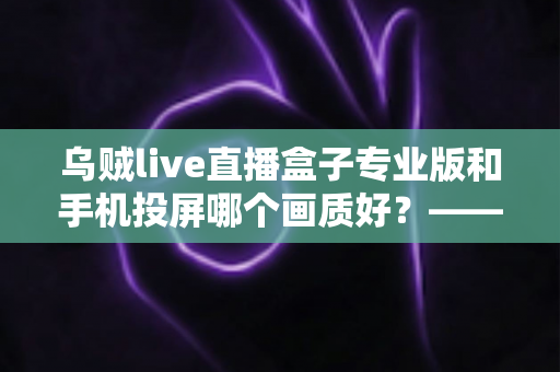 乌贼live直播盒子专业版和手机投屏哪个画质好?——深度对比分析与选购指南 乌贼live直播盒子专业版和手机投屏哪个画质好?——深度对比分析与选购指南
