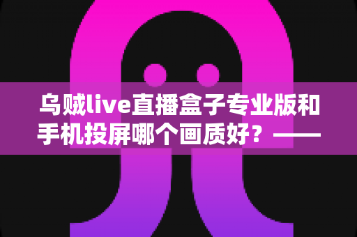 乌贼live直播盒子专业版和手机投屏哪个画质好?——深度对比分析与选购指南 乌贼live直播盒子专业版和手机投屏哪个画质好?——深度对比分析与选购指南
