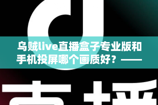 乌贼live直播盒子专业版和手机投屏哪个画质好？——深度对比分析与选购指南