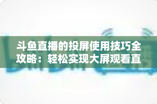 斗鱼直播的投屏使用技巧全攻略:轻松实现大屏观看直播的完整指南 斗鱼直播的投屏使用技巧全攻略:轻松实现大屏观看直播的完整指南