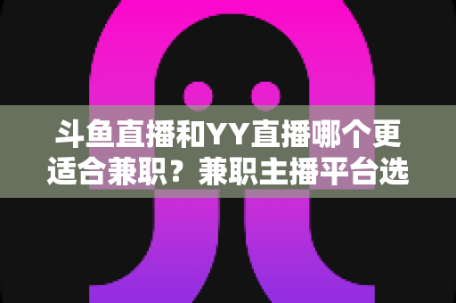 斗鱼直播和YY直播哪个更适合兼职?兼职主播平台选择深度解析与实用指南 斗鱼直播和YY直播哪个更适合兼职?兼职主播平台选择深度解析与实用指南