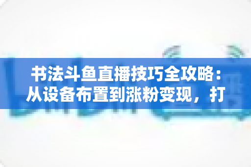 书法斗鱼直播技巧全攻略:从设备布置到涨粉变现,打造高人气书法直播间的完整指南 书法斗鱼直播技巧全攻略:从设备布置到涨粉变现,打造高人气书法直播间的完整指南