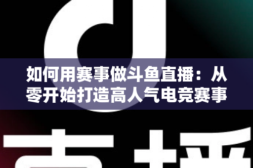 如何用赛事做斗鱼直播：从零开始打造高人气电竞赛事直播间的实战指南