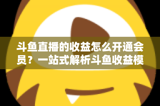 斗鱼直播的收益怎么开通会员?一站式解析斗鱼收益模式与会员开通全流程指南 斗鱼直播的收益怎么开通会员?一站式解析斗鱼收益模式与会员开通全流程指南