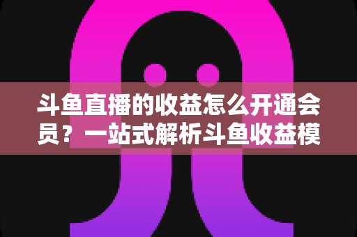 斗鱼直播的收益怎么开通会员?一站式解析斗鱼收益模式与会员开通全流程指南 斗鱼直播的收益怎么开通会员?一站式解析斗鱼收益模式与会员开通全流程指南