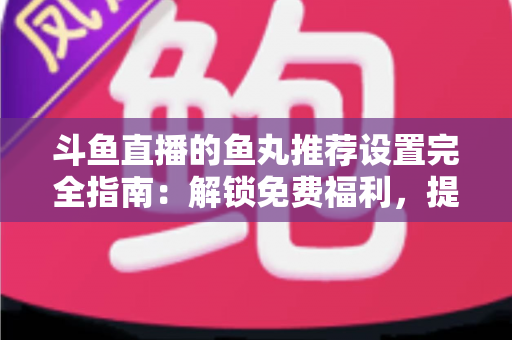 斗鱼直播的鱼丸推荐设置完全指南：解锁免费福利，提升直播间互动体验