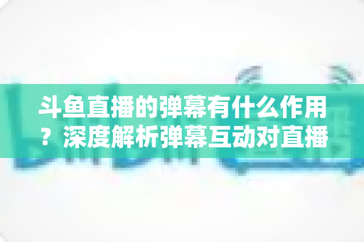 斗鱼直播的弹幕有什么作用?深度解析弹幕互动对直播生态的价值与影响 斗鱼直播的弹幕有什么作用?深度解析弹幕互动对直播生态的价值与影响