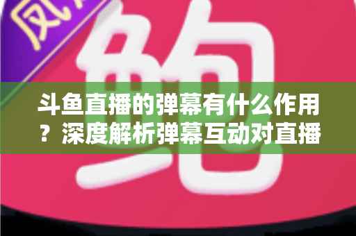 斗鱼直播的弹幕有什么作用?深度解析弹幕互动对直播生态的价值与影响 斗鱼直播的弹幕有什么作用?深度解析弹幕互动对直播生态的价值与影响