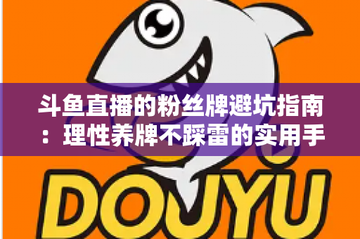 斗鱼直播的粉丝牌避坑指南：理性养牌不踩雷的实用手册