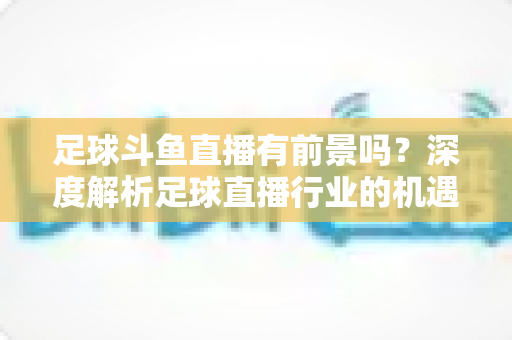 足球斗鱼直播有前景吗?深度解析足球直播行业的机遇、挑战与未来发展趋势 足球斗鱼直播有前景吗?深度解析足球直播行业的机遇、挑战与未来发展趋势