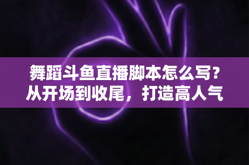 舞蹈斗鱼直播脚本怎么写?从开场到收尾,打造高人气舞蹈直播间的完整脚本撰写攻略 舞蹈斗鱼直播脚本怎么写?从开场到收尾,打造高人气舞蹈直播间的完整脚本撰写攻略
