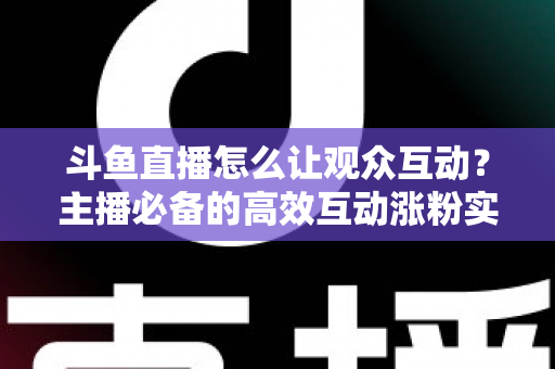 斗鱼直播怎么让观众互动?主播必备的高效互动涨粉实战指南 斗鱼直播怎么让观众互动?主播必备的高效互动涨粉实战指南