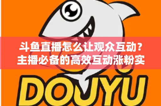 斗鱼直播怎么让观众互动?主播必备的高效互动涨粉实战指南 斗鱼直播怎么让观众互动?主播必备的高效互动涨粉实战指南