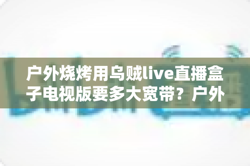 户外烧烤用乌贼live直播盒子电视版要多大宽带？户外直播带宽配置全攻略详解