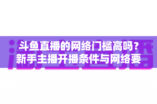 斗鱼直播的网络门槛高吗?新手主播开播条件与网络要求全面解析 斗鱼直播的网络门槛高吗?新手主播开播条件与网络要求全面解析