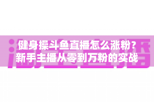 健身操斗鱼直播怎么涨粉？新手主播从零到万粉的实战吸粉攻略大全