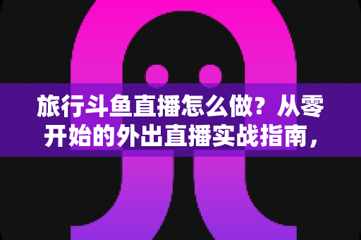旅行斗鱼直播怎么做?从零开始的外出直播实战指南,手把手教你做好旅行斗鱼直播怎么做 旅行斗鱼直播怎么做?从零开始的外出直播实战指南,手把手教你做好旅行斗鱼直播怎么做