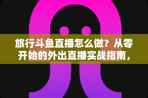 旅行斗鱼直播怎么做?从零开始的外出直播实战指南,手把手教你做好旅行斗鱼直播怎么做 旅行斗鱼直播怎么做?从零开始的外出直播实战指南,手把手教你做好旅行斗鱼直播怎么做