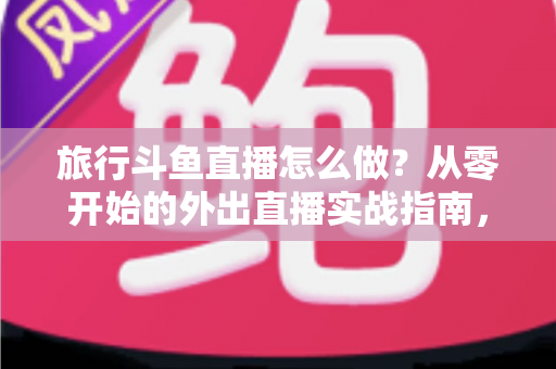 旅行斗鱼直播怎么做？从零开始的外出直播实战指南，手把手教你做好旅行斗鱼直播怎么做