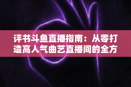 评书斗鱼直播指南:从零打造高人气曲艺直播间的全方位攻略 评书斗鱼直播指南:从零打造高人气曲艺直播间的全方位攻略
