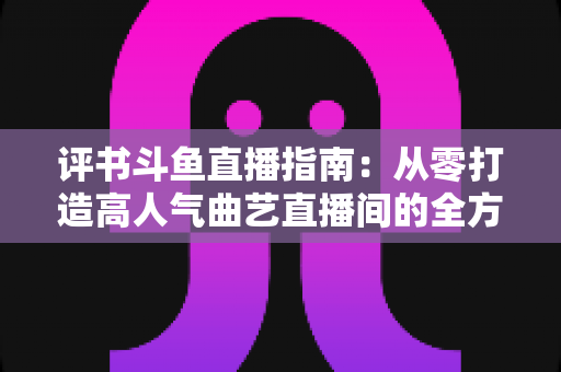 评书斗鱼直播指南:从零打造高人气曲艺直播间的全方位攻略 评书斗鱼直播指南:从零打造高人气曲艺直播间的全方位攻略