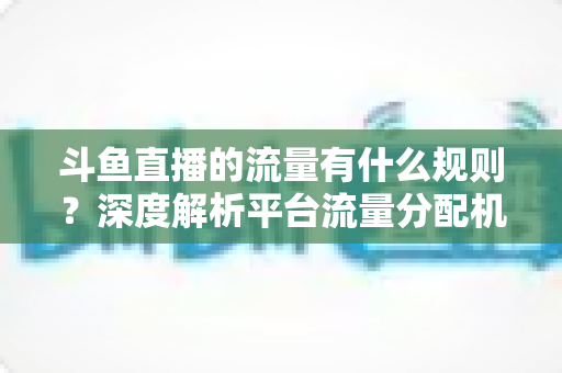 斗鱼直播的流量有什么规则?深度解析平台流量分配机制与运营策略 斗鱼直播的流量有什么规则?深度解析平台流量分配机制与运营策略
