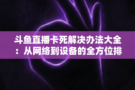 斗鱼直播卡死解决办法大全:从网络到设备的全方位排查与修复指南 斗鱼直播卡死解决办法大全:从网络到设备的全方位排查与修复指南