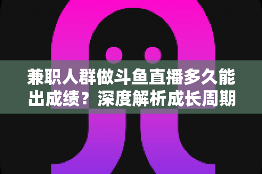 兼职人群做斗鱼直播多久能出成绩?深度解析成长周期与提速技巧全攻略 兼职人群做斗鱼直播多久能出成绩?深度解析成长周期与提速技巧全攻略