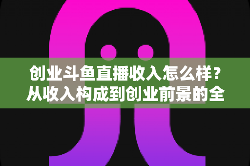 创业斗鱼直播收入怎么样？从收入构成到创业前景的全面解析