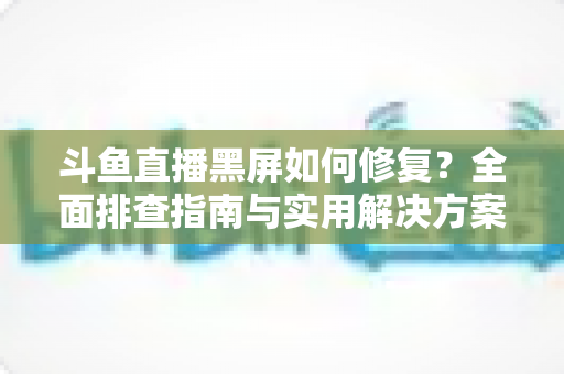 斗鱼直播黑屏如何修复?全面排查指南与实用解决方案大揭秘 斗鱼直播黑屏如何修复?全面排查指南与实用解决方案大揭秘