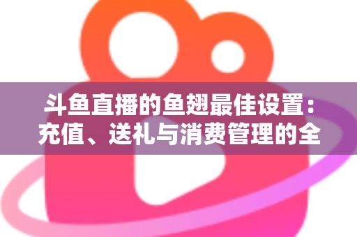斗鱼直播的鱼翅最佳设置:充值、送礼与消费管理的全流程优化指南 斗鱼直播的鱼翅最佳设置:充值、送礼与消费管理的全流程优化指南