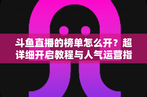 斗鱼直播的榜单怎么开?超详细开启教程与人气运营指南一文搞定 斗鱼直播的榜单怎么开?超详细开启教程与人气运营指南一文搞定