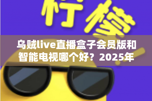 乌贼live直播盒子会员版和智能电视哪个好？2025年家庭观影设备选购深度指南