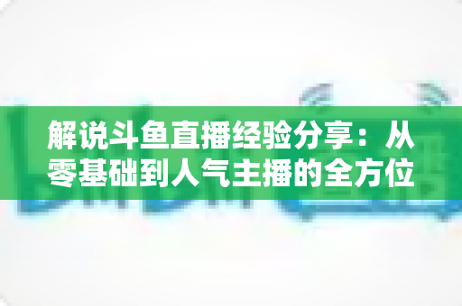 解说斗鱼直播经验分享：从零基础到人气主播的全方位实战指南