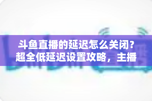 斗鱼直播的延迟怎么关闭？超全低延迟设置攻略，主播观众都能用
