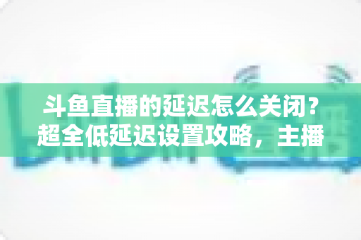 斗鱼直播的延迟怎么关闭？超全低延迟设置攻略，主播观众都能用