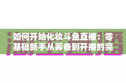 如何开始化妆斗鱼直播:零基础新手从筹备到开播的完整实战指南 如何开始化妆斗鱼直播:零基础新手从筹备到开播的完整实战指南