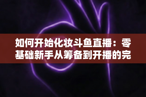 如何开始化妆斗鱼直播:零基础新手从筹备到开播的完整实战指南 如何开始化妆斗鱼直播:零基础新手从筹备到开播的完整实战指南