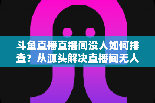 斗鱼直播直播间没人如何排查?从源头解决直播间无人观看的完整指南 斗鱼直播直播间没人如何排查?从源头解决直播间无人观看的完整指南