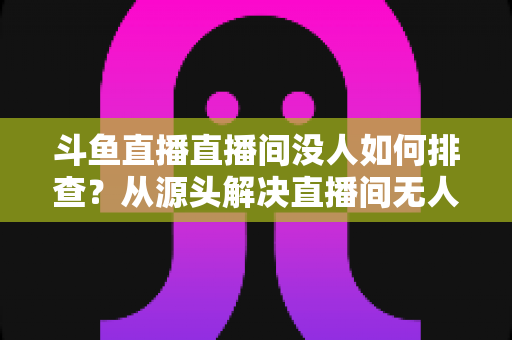 斗鱼直播直播间没人如何排查?从源头解决直播间无人观看的完整指南 斗鱼直播直播间没人如何排查?从源头解决直播间无人观看的完整指南