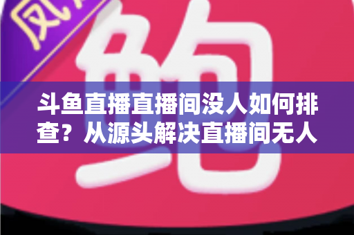 斗鱼直播直播间没人如何排查?从源头解决直播间无人观看的完整指南 斗鱼直播直播间没人如何排查?从源头解决直播间无人观看的完整指南