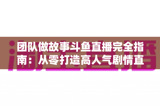 团队做故事斗鱼直播完全指南:从零打造高人气剧情直播间 团队做故事斗鱼直播完全指南:从零打造高人气剧情直播间