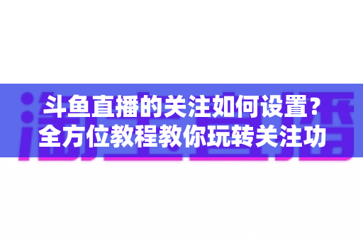 斗鱼直播的关注如何设置?全方位教程教你玩转关注功能与提醒设置 斗鱼直播的关注如何设置?全方位教程教你玩转关注功能与提醒设置